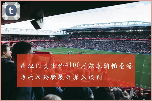 弗拉门戈出价4100万欧求购帕奎塔与西汉姆联展开深入谈判
