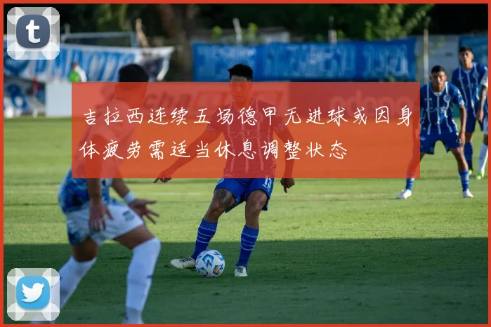 吉拉西连续五场德甲无进球或因身体疲劳需适当休息调整状态