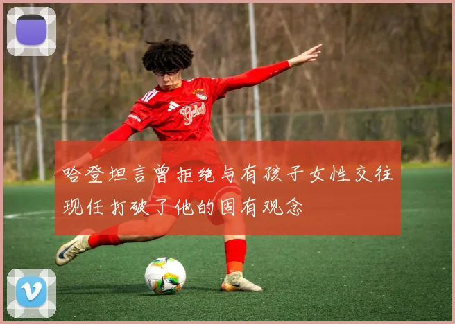 哈登坦言曾拒绝与有孩子女性交往现任打破了他的固有观念