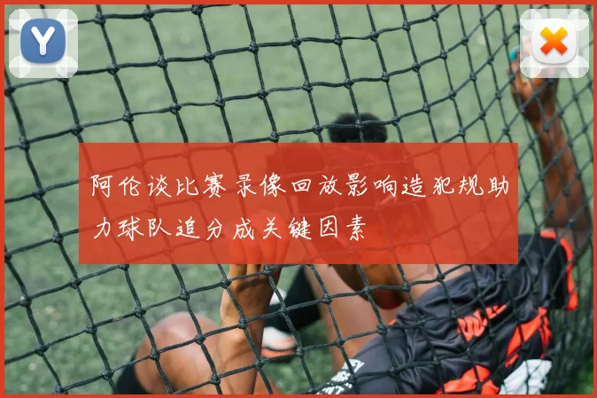 阿伦谈比赛录像回放影响造犯规助力球队追分成关键因素
