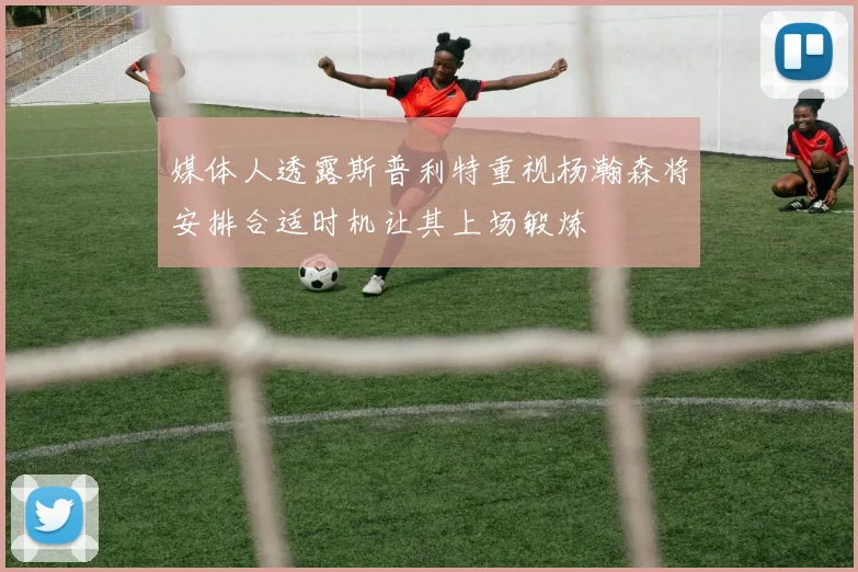 媒体人透露斯普利特重视杨瀚森将安排合适时机让其上场锻炼
