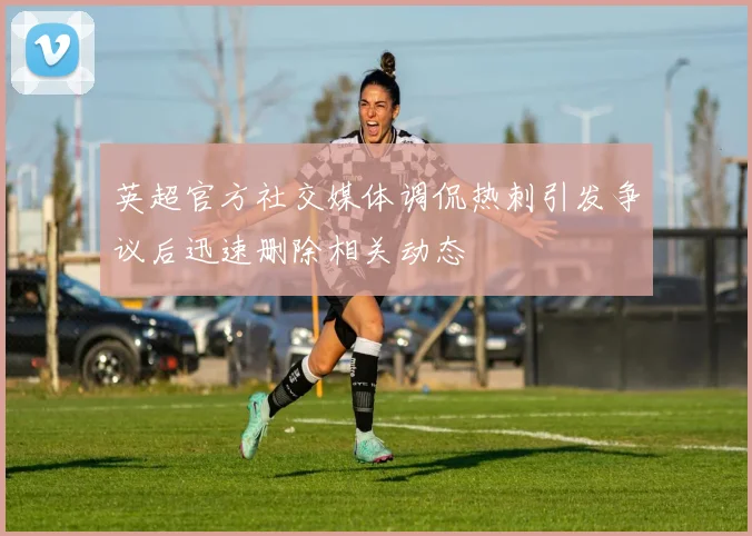 英超官方社交媒体调侃热刺引发争议后迅速删除相关动态