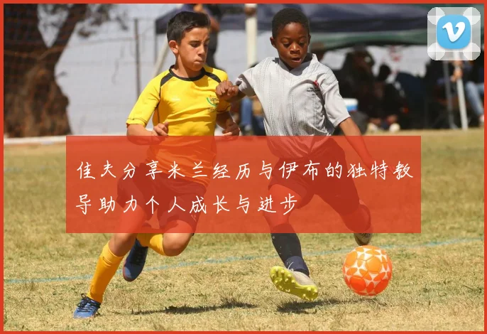 佳夫分享米兰经历与伊布的独特教导助力个人成长与进步