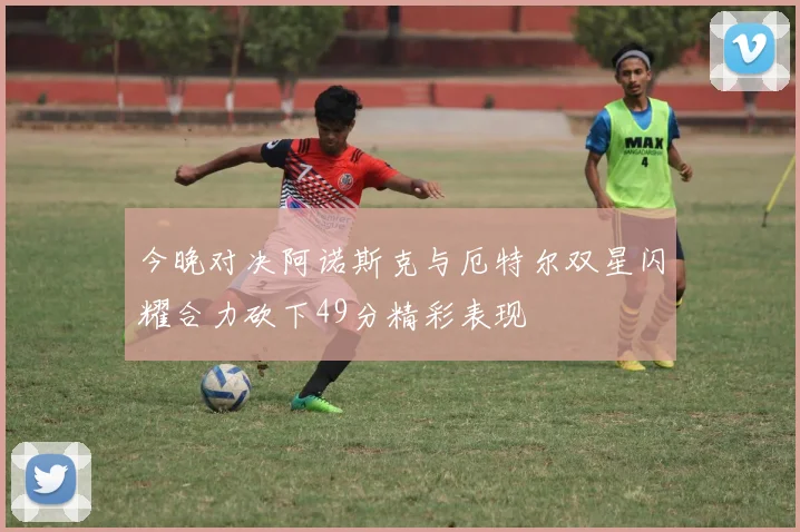 今晚对决阿诺斯克与厄特尔双星闪耀合力砍下49分精彩表现