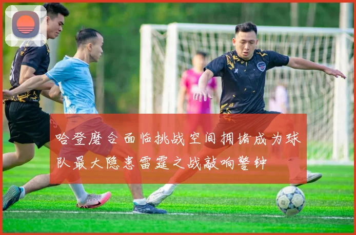哈登磨合面临挑战空间拥堵成为球队最大隐患雷霆之战敲响警钟