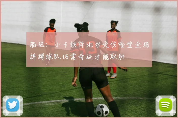 船记：小卡缺阵比尔受伤哈登全场拼搏球队仍需奇迹才能取胜