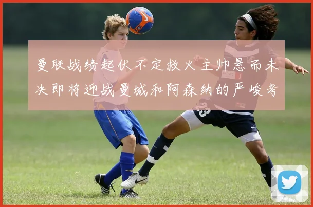 曼联战绩起伏不定救火主帅悬而未决即将迎战曼城和阿森纳的严峻考验