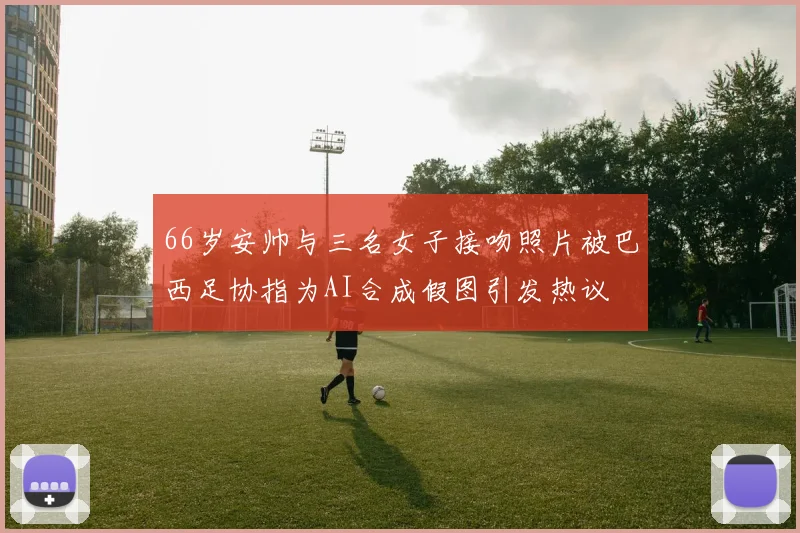 66岁安帅与三名女子接吻照片被巴西足协指为AI合成假图引发热议