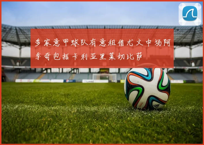 多家意甲球队有意租借尤文中场阿季奇包括卡利亚里莱切比萨