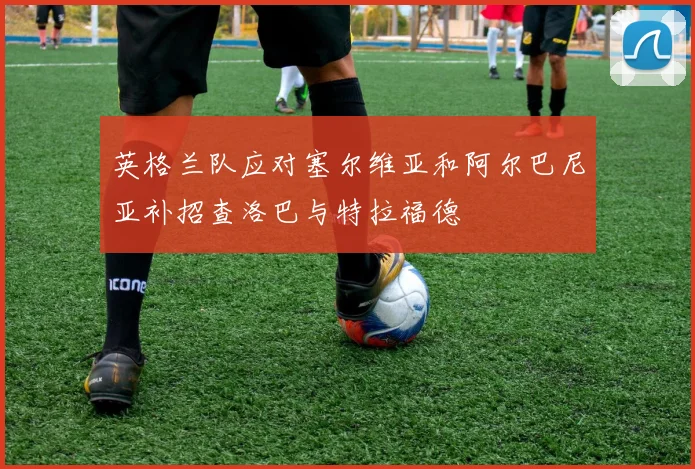 英格兰队应对塞尔维亚和阿尔巴尼亚补招查洛巴与特拉福德