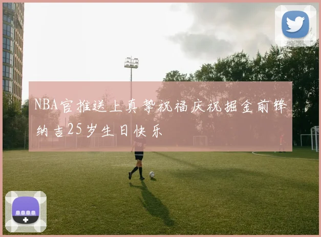 NBA官推送上真挚祝福庆祝掘金前锋纳吉25岁生日快乐