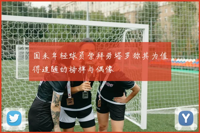 国米年轻球员崇拜劳塔罗称其为值得追随的榜样与偶像