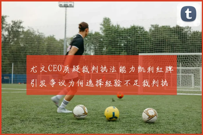 尤文CEO质疑裁判执法能力凯利红牌引发争议为何选择经验不足裁判执法欧冠比赛
