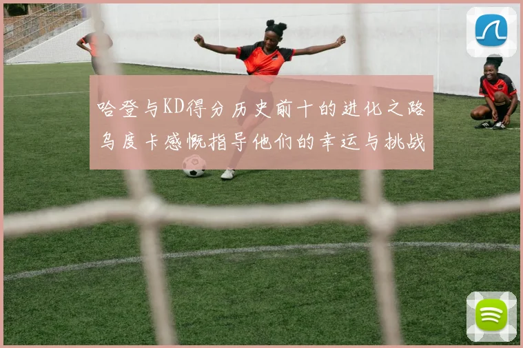 哈登与KD得分历史前十的进化之路乌度卡感慨指导他们的幸运与挑战