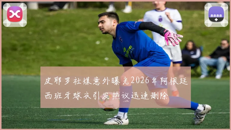 皮耶罗社媒意外曝光2026年阿根廷西班牙球衣引发热议迅速删除