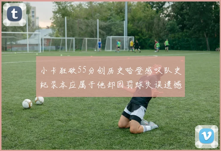 小卡狂砍55分创历史哈登感叹队史纪录本应属于他却因罚球失误遗憾错失
