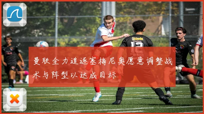 曼联全力追逐塞梅尼奥愿意调整战术与阵型以达成目标