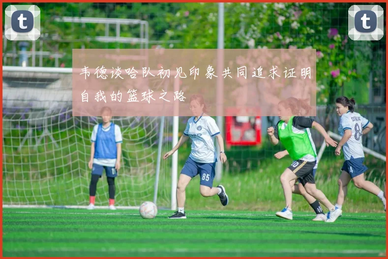 韦德谈哈队初见印象共同追求证明自我的篮球之路