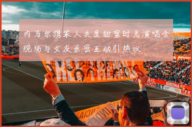 内马尔携家人共度甜蜜时光演唱会现场与女友亲密互动引热议