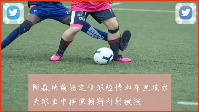 阿森纳前场定位球险情加布里埃尔头球击中横梁赖斯补射被挡
