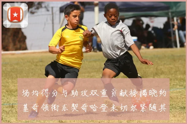 场均得分与助攻双重贡献榜揭晓约基奇领衔东契奇哈登米切尔紧随其后