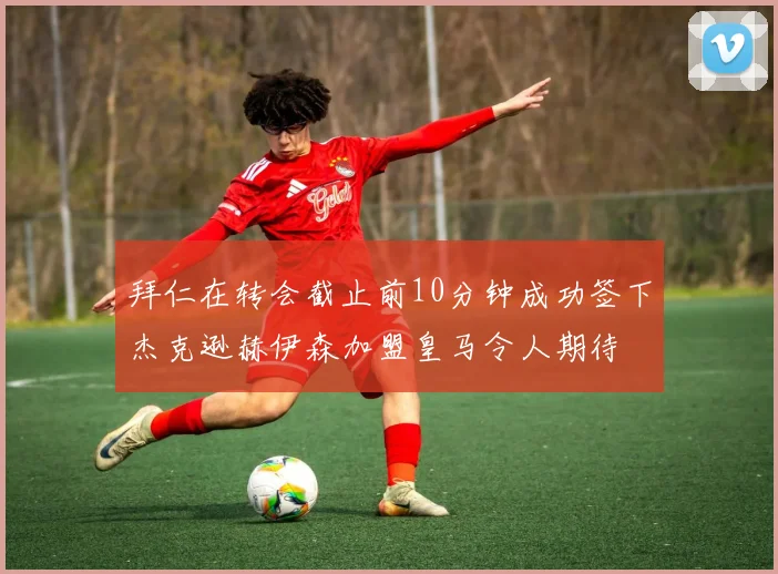 拜仁在转会截止前10分钟成功签下杰克逊赫伊森加盟皇马令人期待