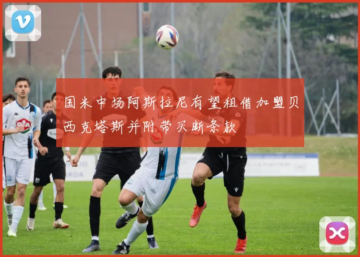 国米中场阿斯拉尼有望租借加盟贝西克塔斯并附带买断条款