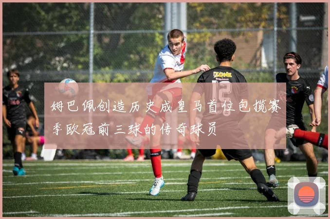 姆巴佩创造历史成皇马首位包揽赛季欧冠前三球的传奇球员