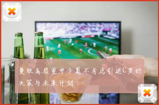 曼联高层重申今夏不考虑引进C罗的决策与未来计划